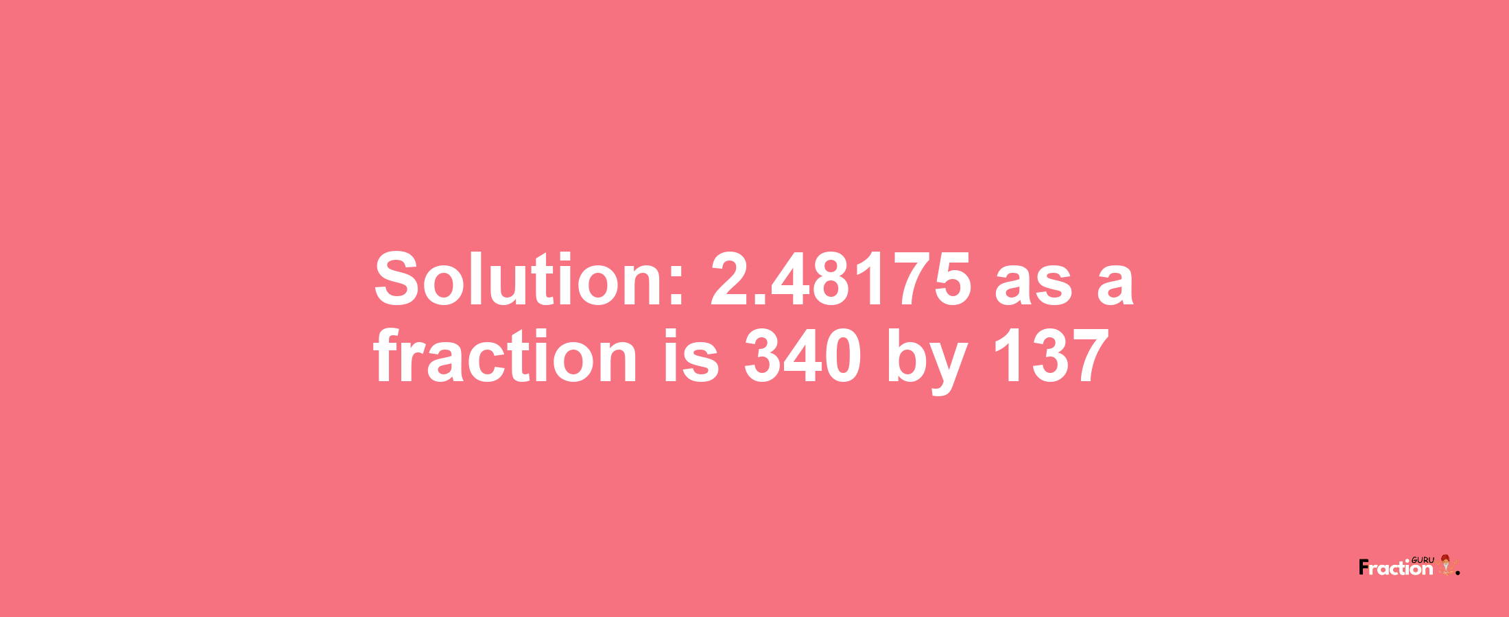 Solution:2.48175 as a fraction is 340/137